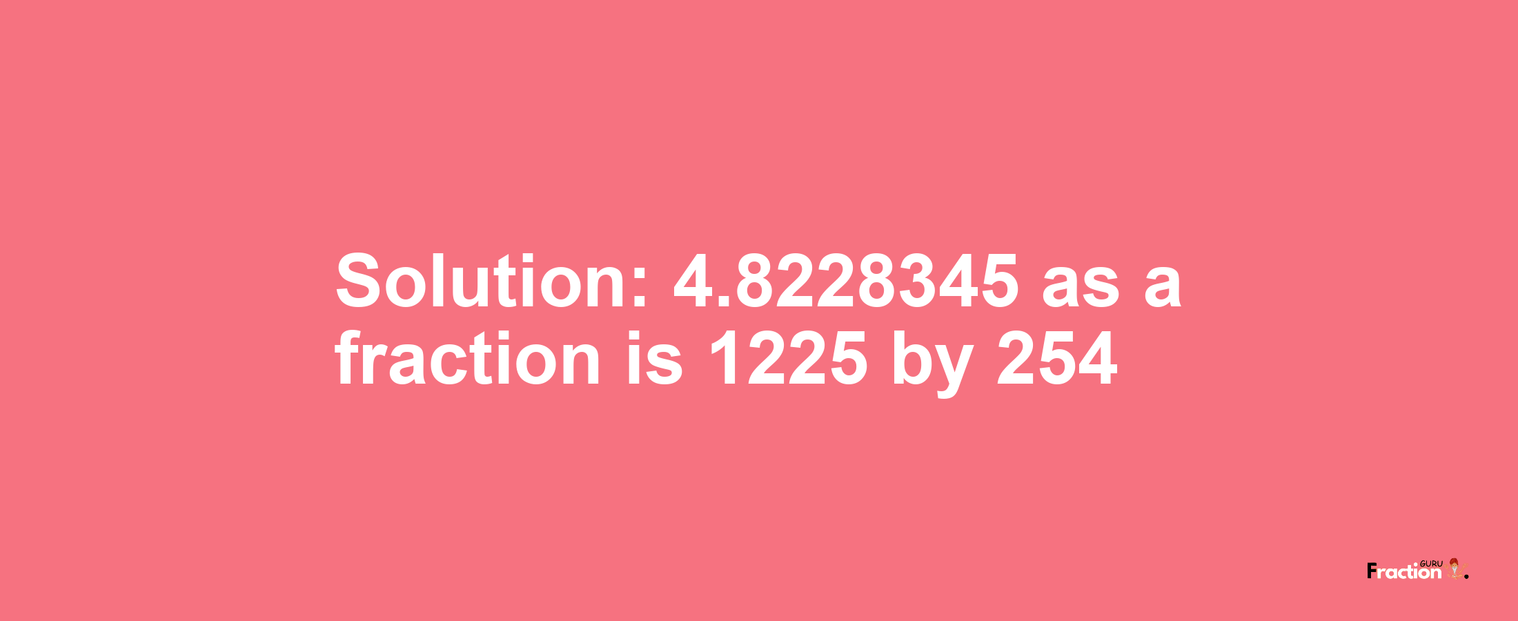 Solution:4.8228345 as a fraction is 1225/254